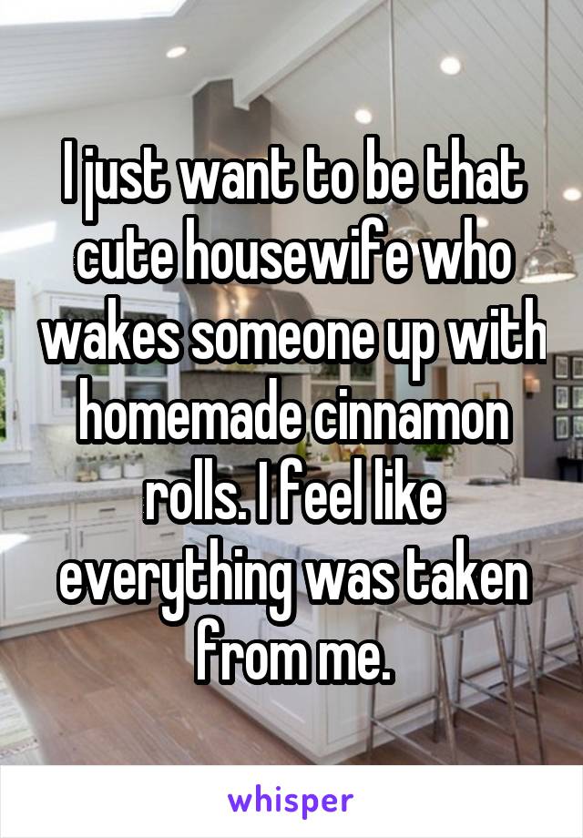 I just want to be that cute housewife who wakes someone up with homemade cinnamon rolls. I feel like everything was taken from me.