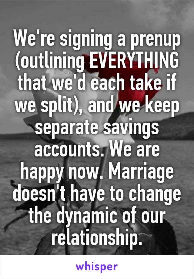 We're signing a prenup (outlining EVERYTHING that we'd each take if we split), and we keep separate savings accounts. We are happy now. Marriage doesn't have to change the dynamic of our relationship.