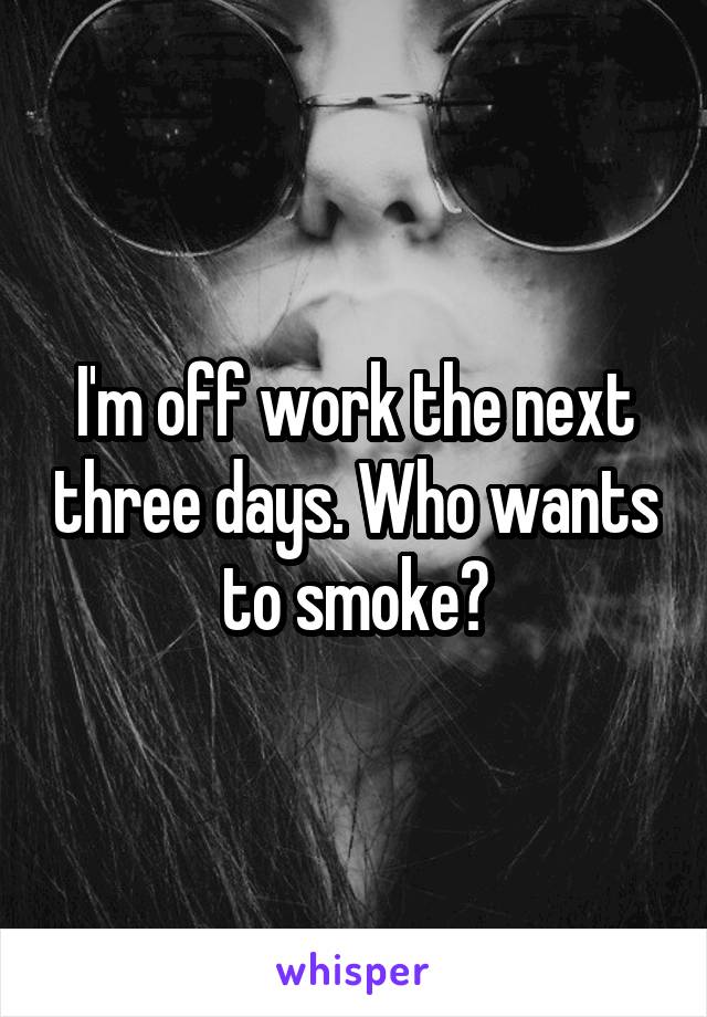 I'm off work the next three days. Who wants to smoke?