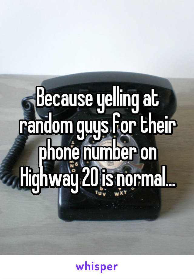 Because yelling at random guys for their phone number on Highway 20 is normal...