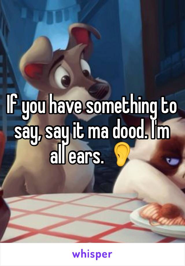 If you have something to say, say it ma dood. I'm all ears. 👂