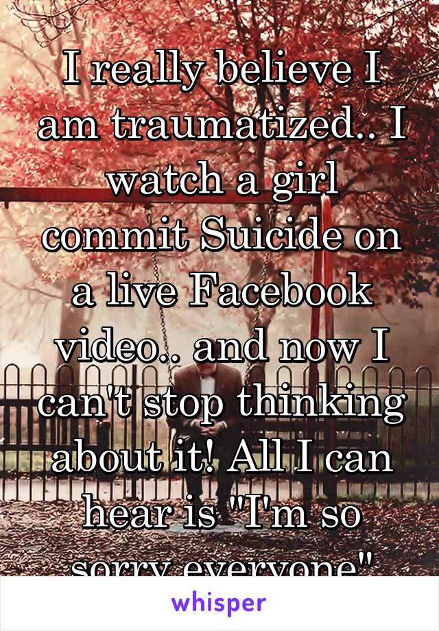 I really believe I am traumatized.. I watch a girl commit Suicide on a live Facebook video.. and now I can't stop thinking about it! All I can hear is "I'm so sorry everyone"