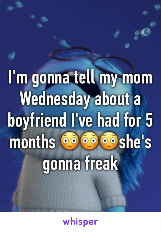 I'm gonna tell my mom Wednesday about a boyfriend I've had for 5 months 😳😳😳she's gonna freak 