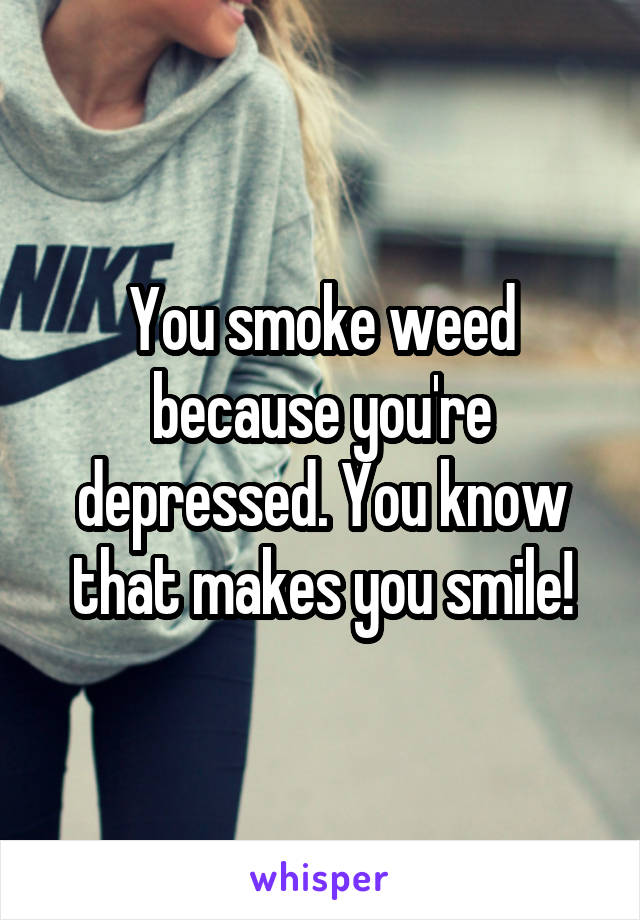 You smoke weed because you're depressed. You know that makes you smile!