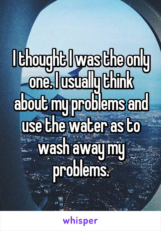 I thought I was the only one. I usually think about my problems and use the water as to wash away my problems.