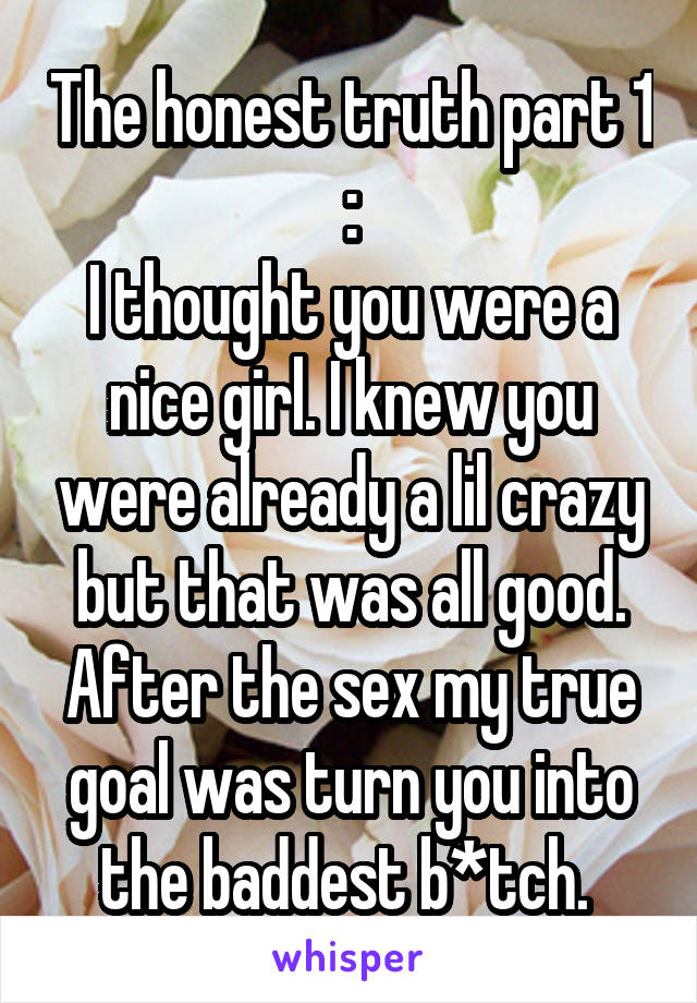 The honest truth part 1 :
I thought you were a nice girl. I knew you were already a lil crazy but that was all good. After the sex my true goal was turn you into the baddest b*tch. 