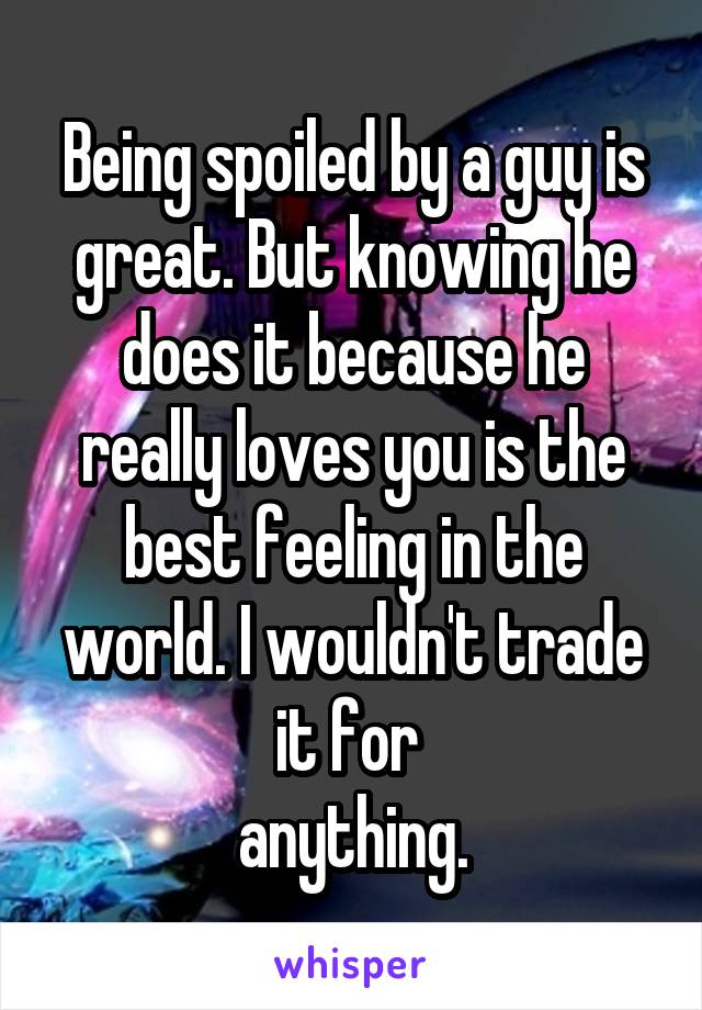 Being spoiled by a guy is great. But knowing he does it because he really loves you is the best feeling in the world. I wouldn't trade it for 
anything.