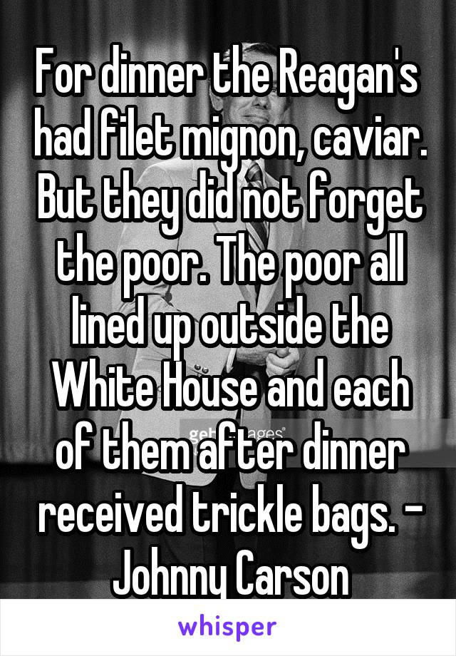 For dinner the Reagan's  had filet mignon, caviar. But they did not forget the poor. The poor all lined up outside the White House and each of them after dinner received trickle bags. - Johnny Carson