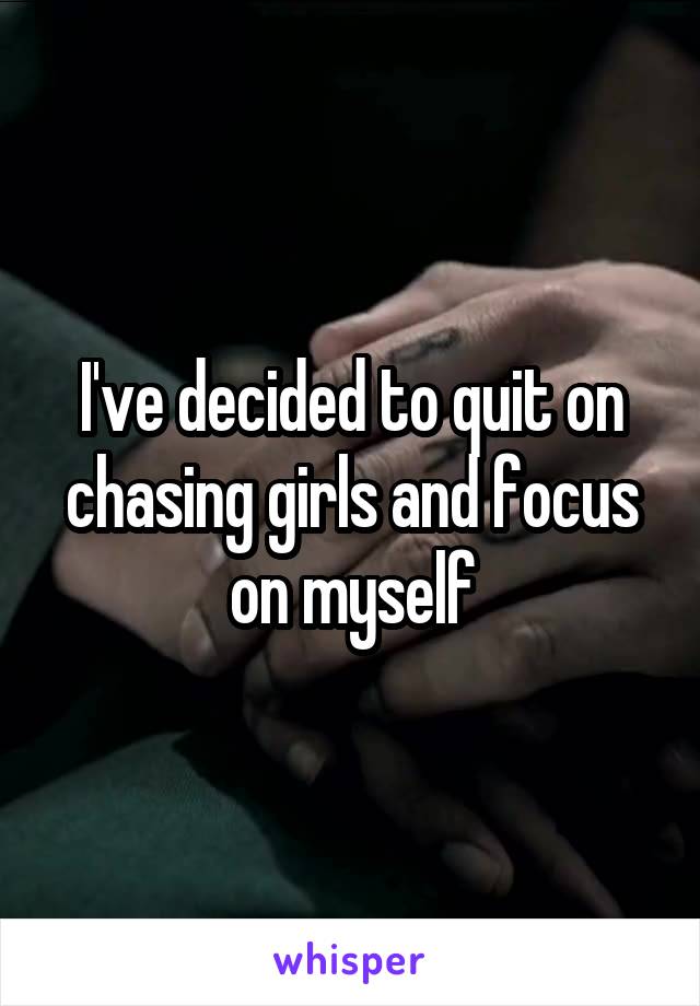 I've decided to quit on chasing girls and focus on myself