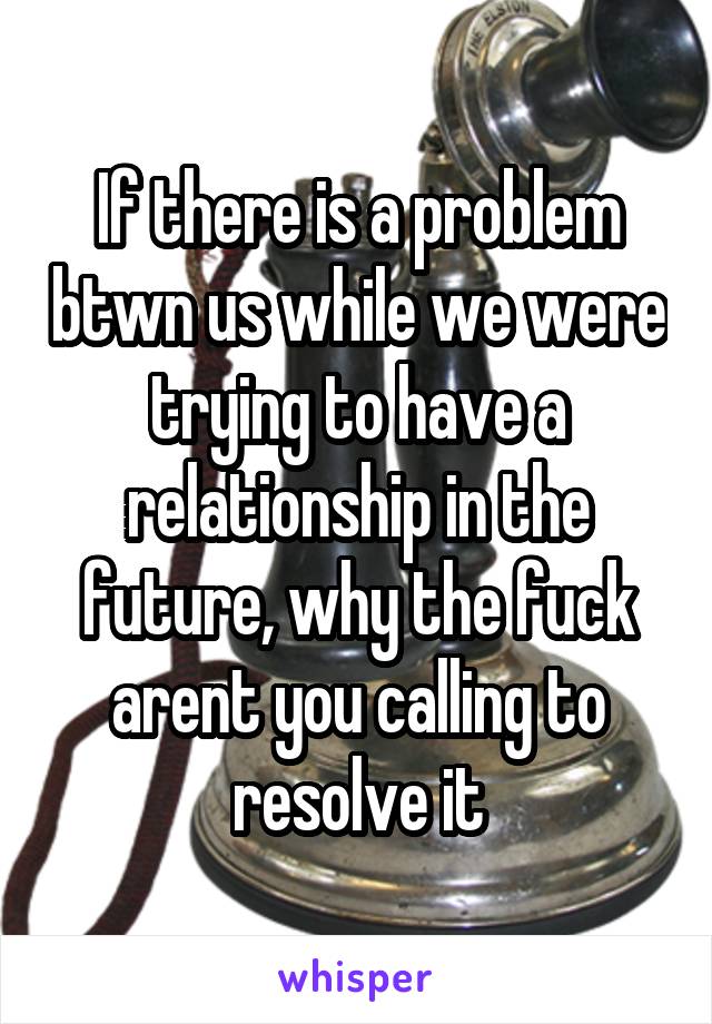 If there is a problem btwn us while we were trying to have a relationship in the future, why the fuck arent you calling to resolve it