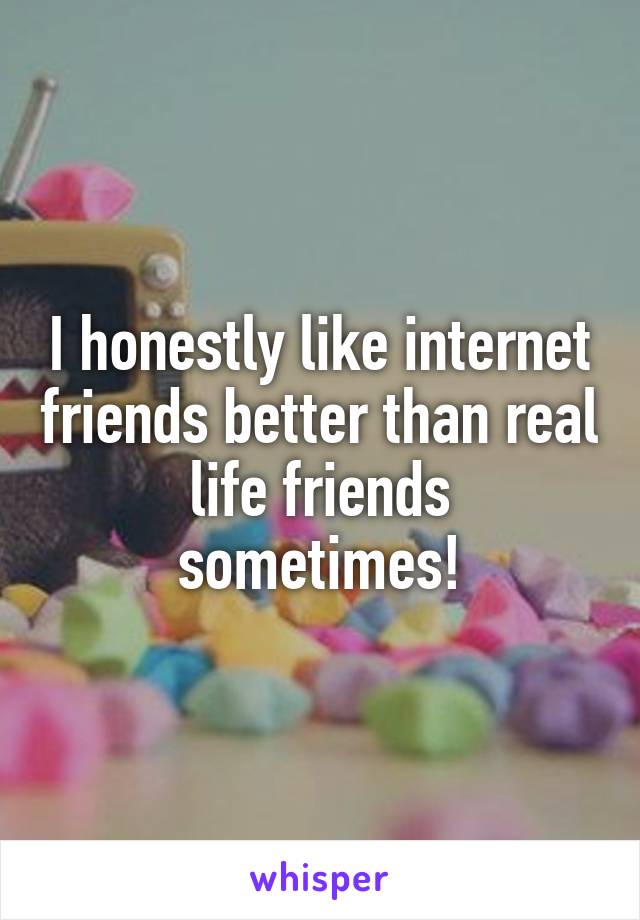 I honestly like internet friends better than real life friends sometimes!