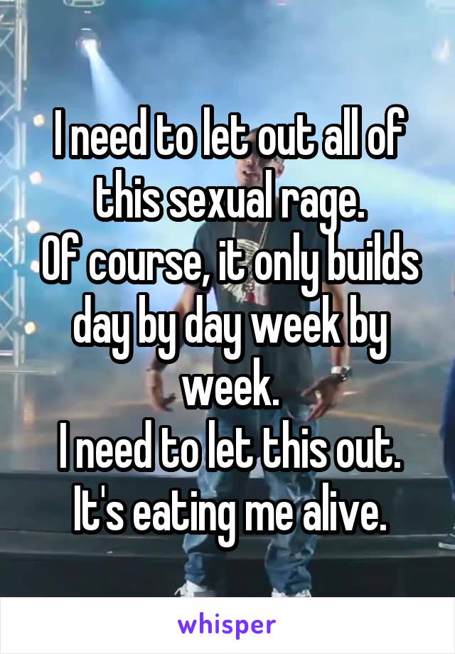 I need to let out all of this sexual rage.
Of course, it only builds day by day week by week.
I need to let this out. It's eating me alive.