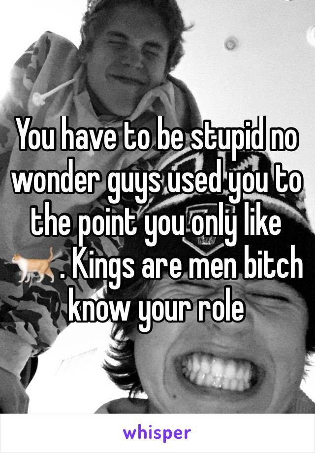 You have to be stupid no wonder guys used you to the point you only like 🐈 . Kings are men bitch know your role 