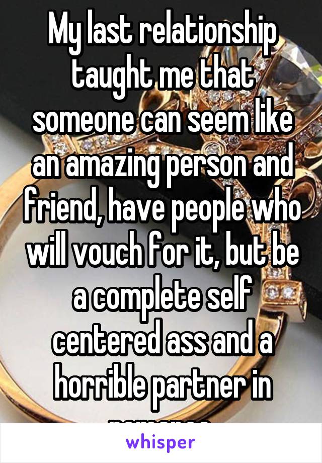 My last relationship taught me that someone can seem like an amazing person and friend, have people who will vouch for it, but be a complete self centered ass and a horrible partner in romance.