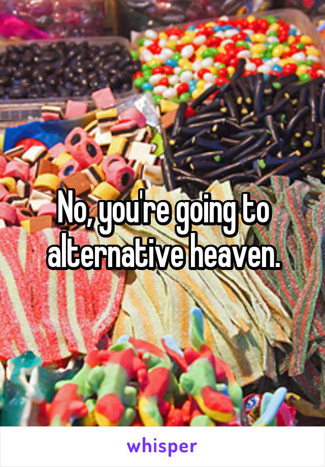 No, you're going to alternative heaven.