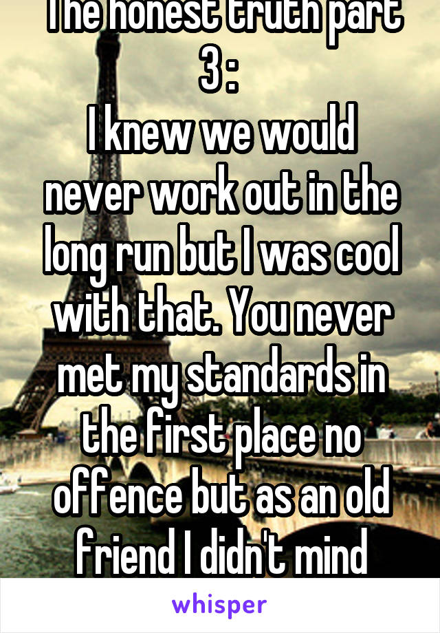 The honest truth part 3 : 
I knew we would never work out in the long run but I was cool with that. You never met my standards in the first place no offence but as an old friend I didn't mind helping