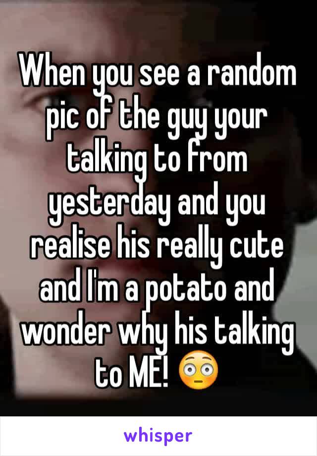 When you see a random pic of the guy your talking to from yesterday and you realise his really cute and I'm a potato and wonder why his talking to ME! 😳