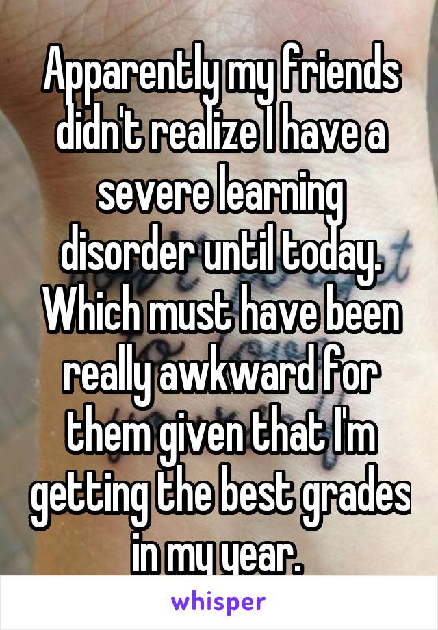 Apparently my friends didn't realize I have a severe learning disorder until today. Which must have been really awkward for them given that I'm getting the best grades in my year. 