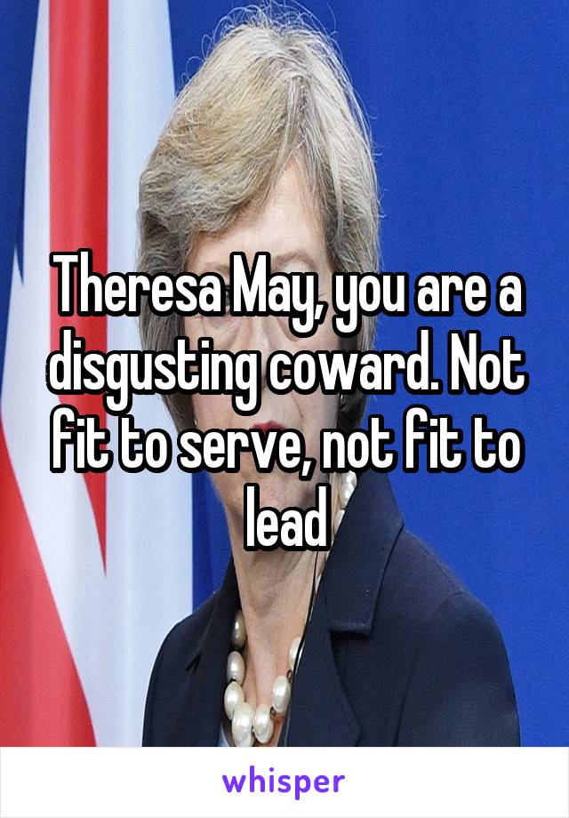 Theresa May, you are a disgusting coward. Not fit to serve, not fit to lead