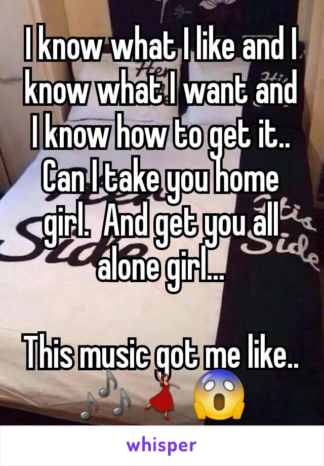 I know what I like and I know what I want and I know how to get it..  Can I take you home girl.  And get you all alone girl...

This music got me like.. 🎶💃😱