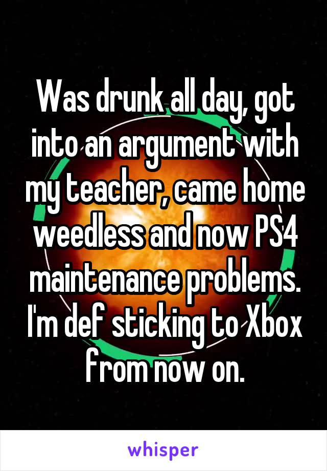 Was drunk all day, got into an argument with my teacher, came home weedless and now PS4 maintenance problems. I'm def sticking to Xbox from now on.