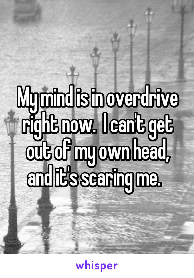 My mind is in overdrive right now.  I can't get out of my own head, and it's scaring me.  