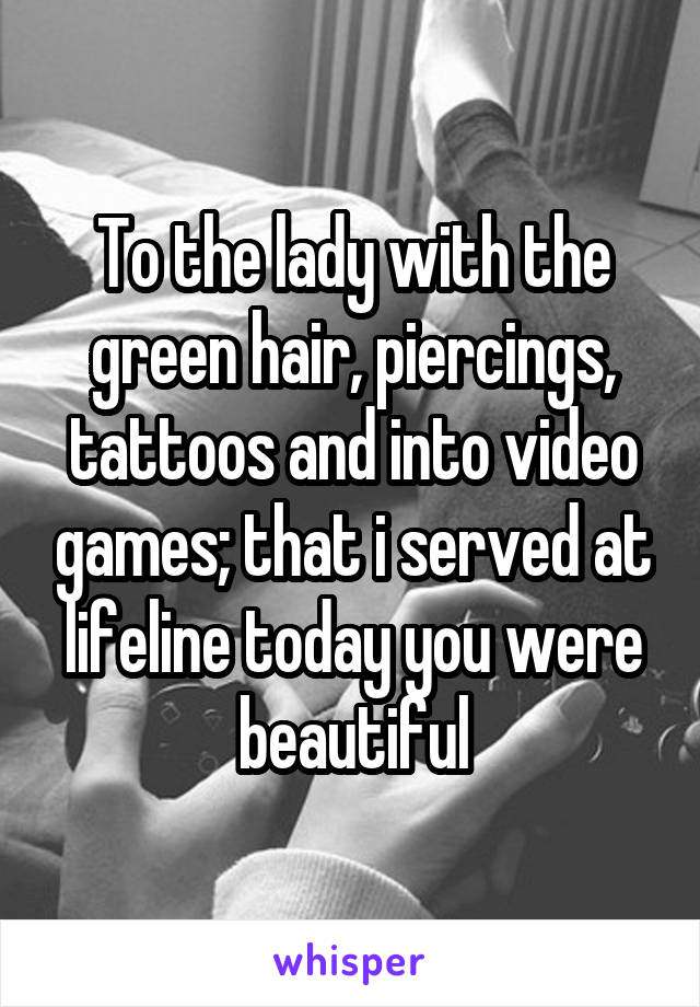 To the lady with the green hair, piercings, tattoos and into video games; that i served at lifeline today you were beautiful