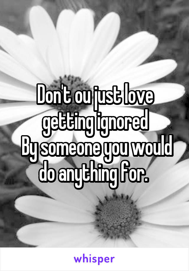 Don't ou just love getting ignored
 By someone you would do anything for. 