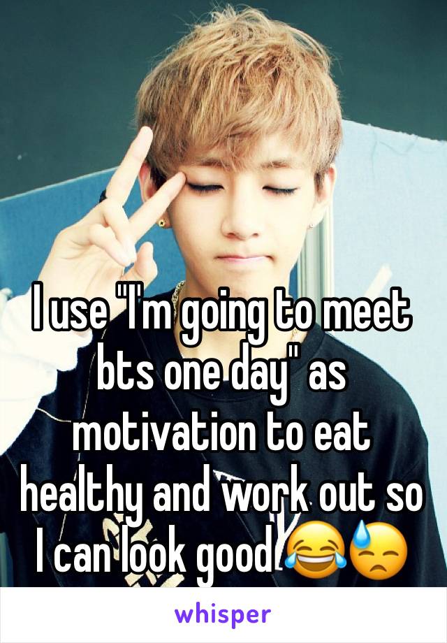 I use "I'm going to meet bts one day" as motivation to eat healthy and work out so I can look good 😂😓