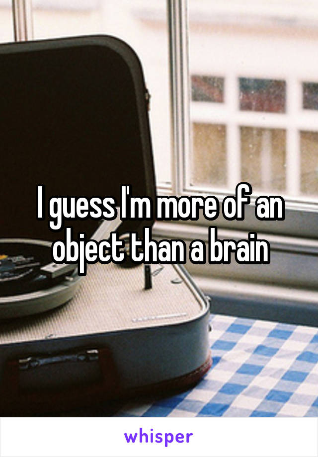 I guess I'm more of an object than a brain