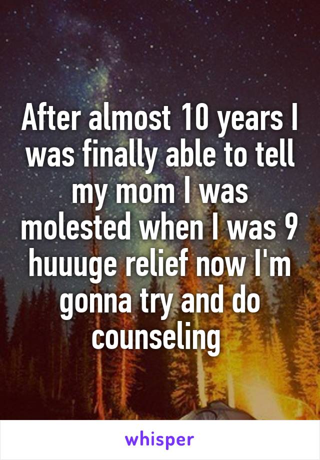 After almost 10 years I was finally able to tell my mom I was molested when I was 9 huuuge relief now I'm gonna try and do counseling 