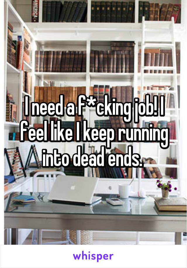 I need a f*cking job! I feel like I keep running into dead ends. 