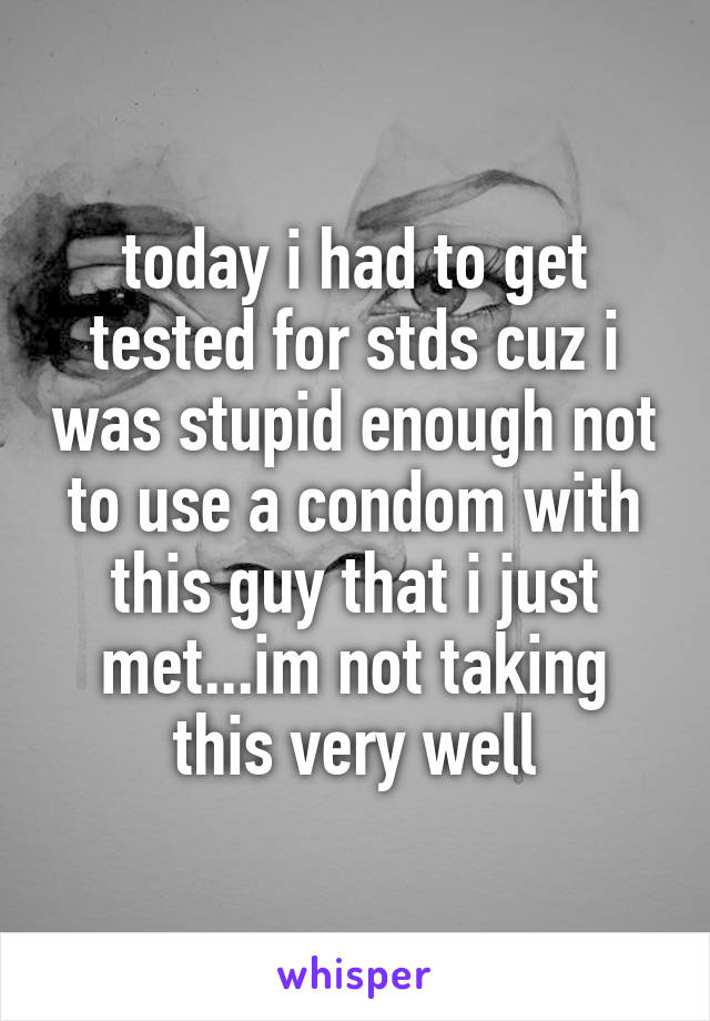 today i had to get tested for stds cuz i was stupid enough not to use a condom with this guy that i just met...im not taking this very well