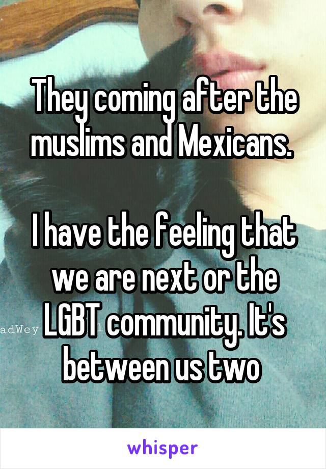 They coming after the muslims and Mexicans. 

I have the feeling that we are next or the LGBT community. It's between us two 