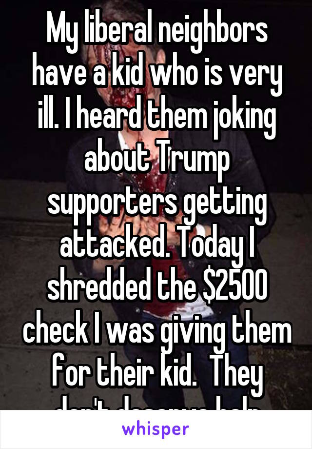 My liberal neighbors have a kid who is very ill. I heard them joking about Trump supporters getting attacked. Today I shredded the $2500 check I was giving them for their kid.  They don't deserve help