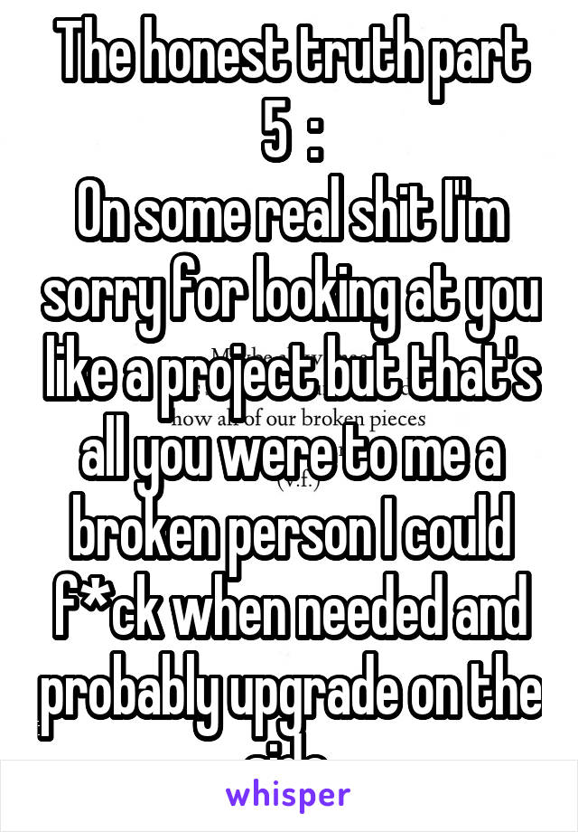 The honest truth part 5  :
On some real shit I"m sorry for looking at you like a project but that's all you were to me a broken person I could f*ck when needed and probably upgrade on the side 