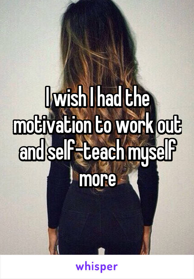 I wish I had the motivation to work out and self-teach myself more