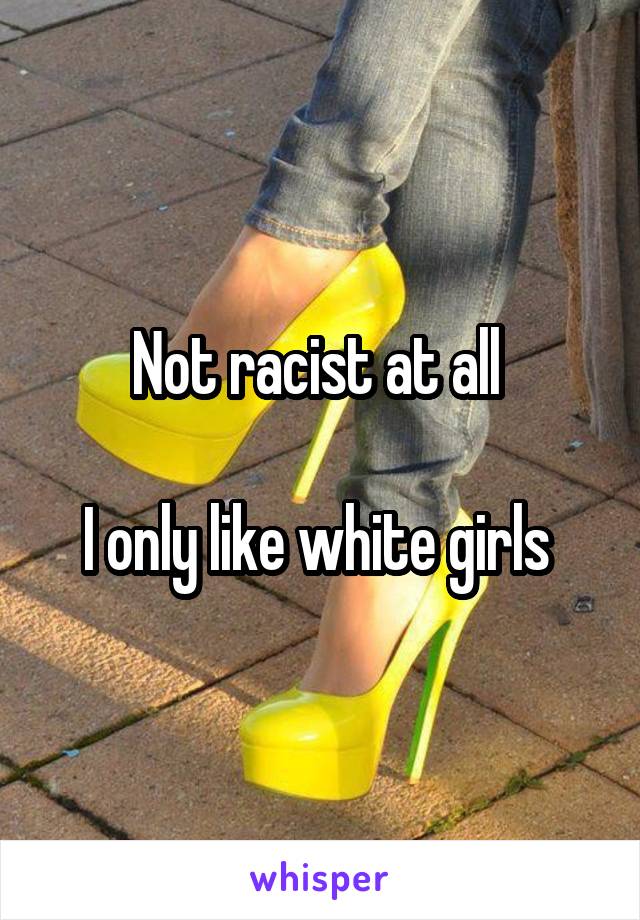 Not racist at all 

I only like white girls 