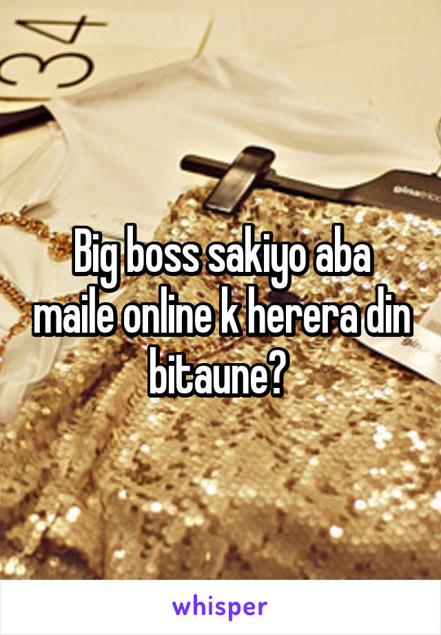 Big boss sakiyo aba maile online k herera din bitaune? 