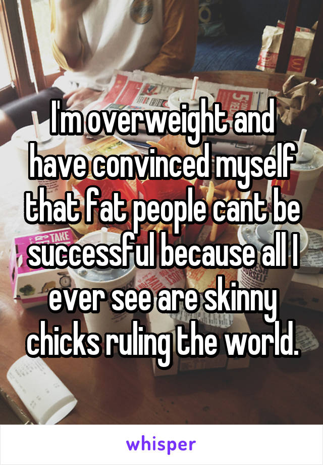 I'm overweight and have convinced myself that fat people cant be successful because all I ever see are skinny chicks ruling the world.