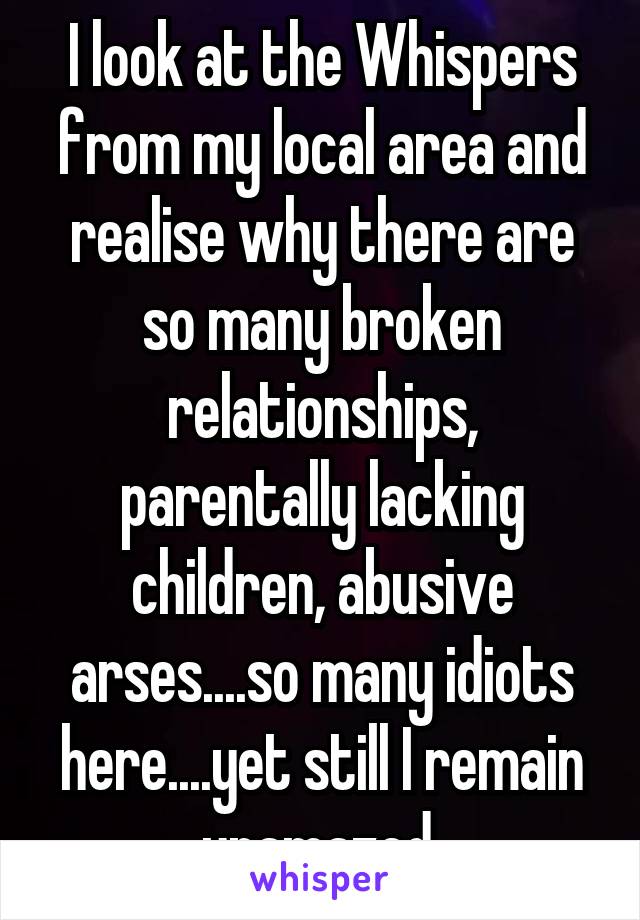 I look at the Whispers from my local area and realise why there are so many broken relationships, parentally lacking children, abusive arses....so many idiots here....yet still I remain unamazed.