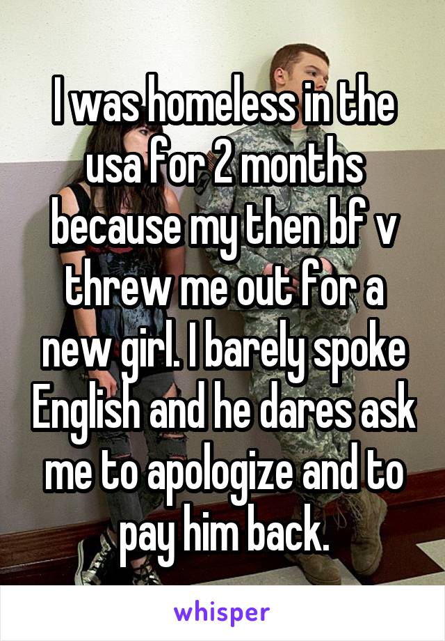 I was homeless in the usa for 2 months because my then bf v threw me out for a new girl. I barely spoke English and he dares ask me to apologize and to pay him back.