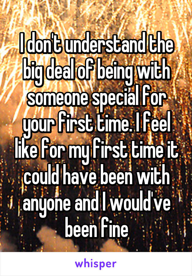 I don't understand the big deal of being with someone special for your first time. I feel like for my first time it could have been with anyone and I would've been fine