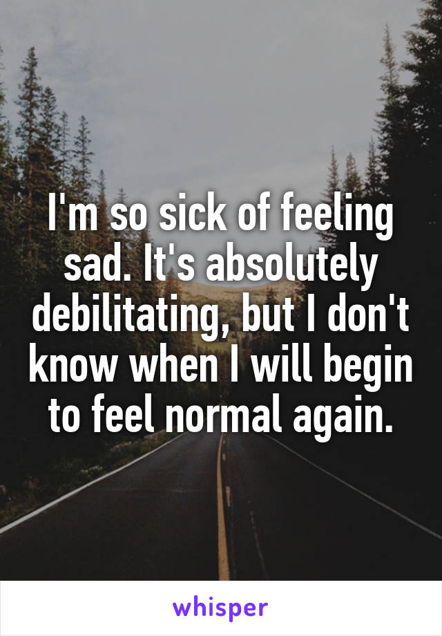 I'm so sick of feeling sad. It's absolutely debilitating, but I don't know when I will begin to feel normal again.