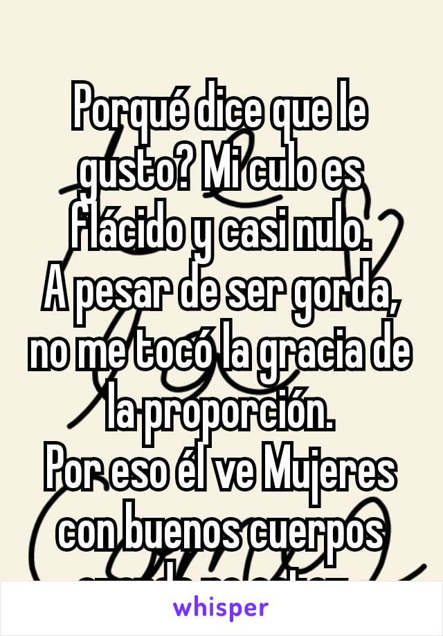 Porqué dice que le gusto? Mi culo es flácido y casi nulo.
A pesar de ser gorda, no me tocó la gracia de la proporción.
Por eso él ve Mujeres con buenos cuerpos cuando no estoy..