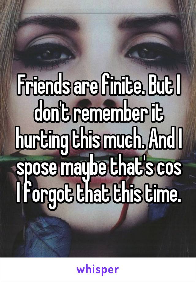 Friends are finite. But I don't remember it hurting this much. And I spose maybe that's cos I forgot that this time.