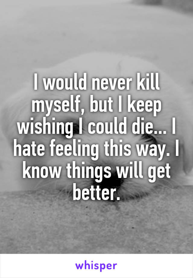 I would never kill myself, but I keep wishing I could die... I hate feeling this way. I know things will get better.