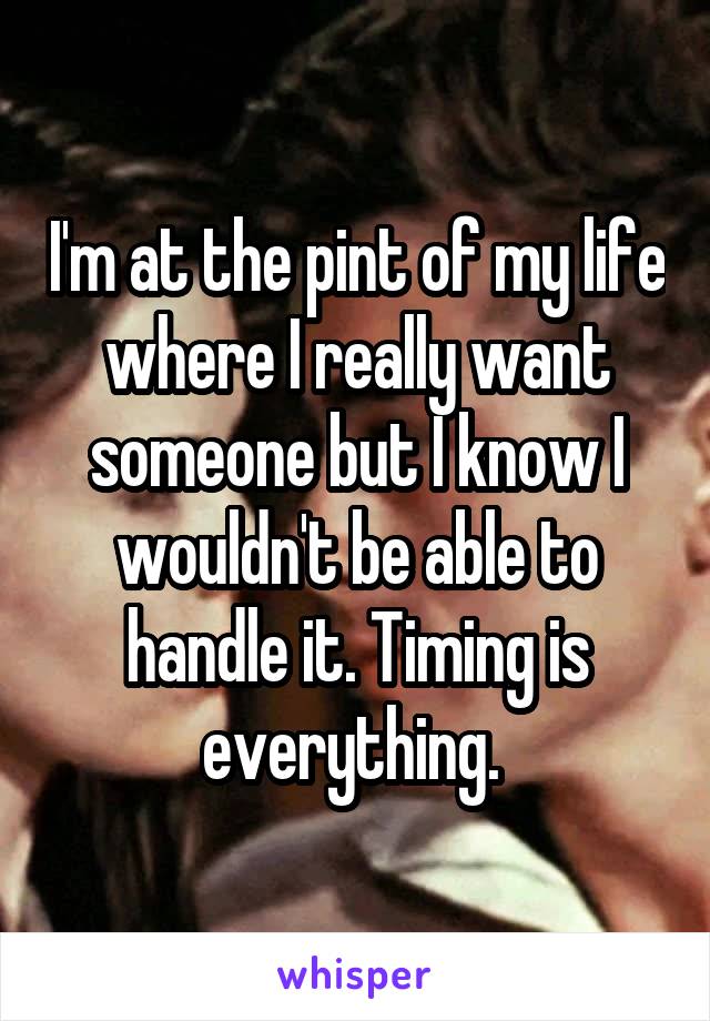 I'm at the pint of my life where I really want someone but I know I wouldn't be able to handle it. Timing is everything. 