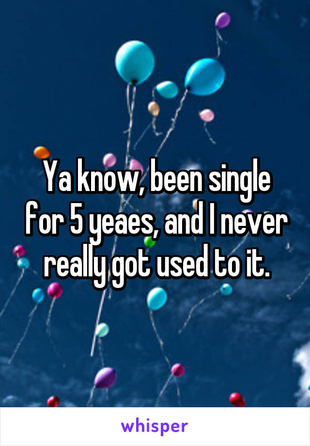 Ya know, been single for 5 yeaes, and I never really got used to it.