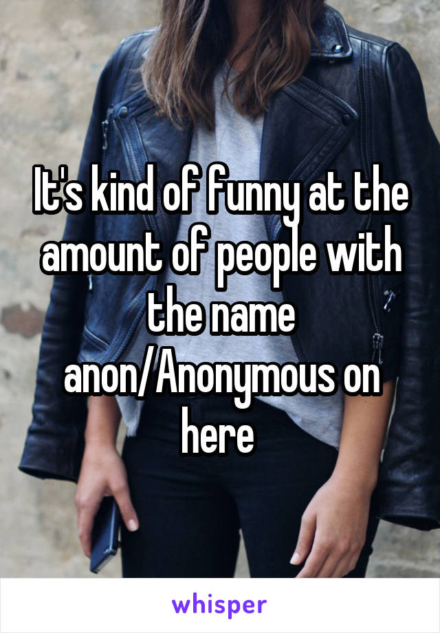 It's kind of funny at the amount of people with the name anon/Anonymous on here 